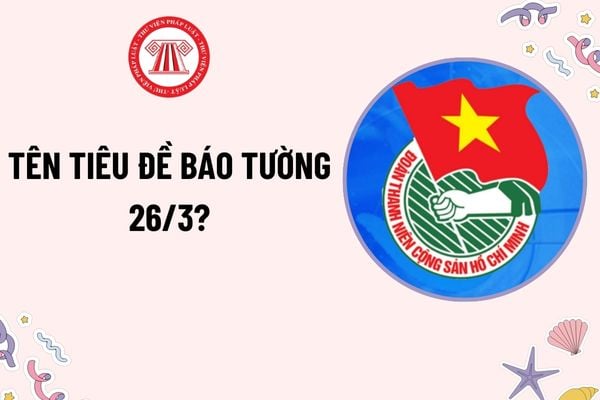 Tên tiêu đề báo tường ngày 26 3 hay, ý nghĩa? Tên tiêu đề báo tường về Đoàn Thanh niên? Học sinh có được nghỉ học ngày 26 3?