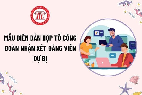 Mẫu Biên bản họp tổ công đoàn nhận xét đảng viên dự bị là mẫu nào? Tải mẫu? Hồ sơ, thủ tục xét công nhận đảng viên dự bị thành đảng viên chính thức?