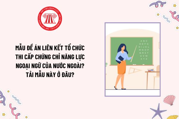 Mẫu Đề án liên kết tổ chức thi cấp chứng chỉ năng lực ngoại ngữ của nước ngoài? Tải mẫu này ở đâu?