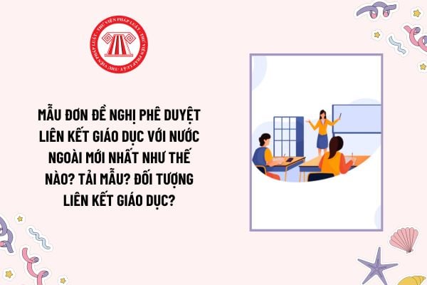 Mẫu Đơn đề nghị phê duyệt liên kết giáo dục với nước ngoài mới nhất như thế nào? Tải mẫu? Đối tượng liên kết giáo dục?