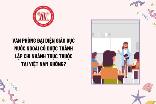 Văn phòng đại diện giáo dục nước ngoài có được thành lập chi nhánh trực thuộc tại Việt Nam không?