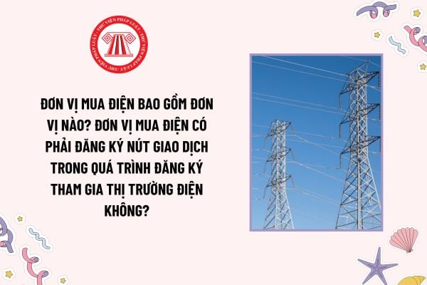 Đơn vị mua điện bao gồm đơn vị nào? Đơn vị mua điện có phải đăng ký nút giao dịch trong quá trình đăng ký tham gia thị trường điện không?