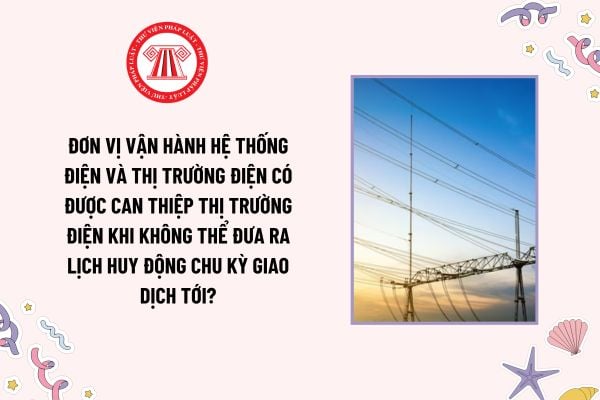 Đơn vị vận hành hệ thống điện và thị trường điện có được can thiệp thị trường điện khi không thể đưa ra lịch huy động chu kỳ giao dịch tới?