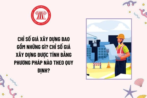 Chỉ số giá xây dựng bao gồm những gì? Chỉ số giá xây dựng được tính bằng phương pháp nào theo quy định?