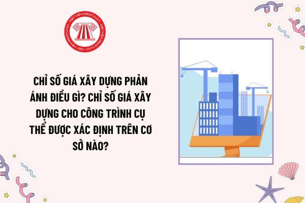 Chỉ số giá xây dựng phản ánh điều gì? Chỉ số giá xây dựng cho công trình cụ thể được xác định trên cơ sở nào?