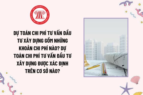 Dự toán chi phí tư vấn đầu tư xây dựng gồm những khoản chi phí nào? Dự toán chi phí tư vấn đầu tư xây dựng được xác định trên cơ sở nào?