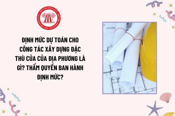 Định mức dự toán cho công tác xây dựng đặc thù của của địa phương là gì? Thẩm quyền ban hành định mức?