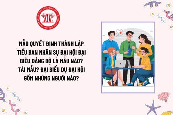 Mẫu Quyết định thành lập Tiểu ban Nhân sự Đại hội đại biểu Đảng bộ là mẫu nào? Tải mẫu? Đại biểu dự đại hội gồm những người nào?