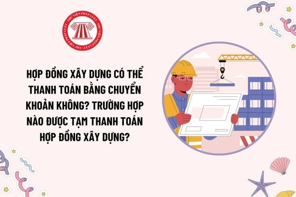 Hợp đồng xây dựng có thể thanh toán bằng chuyển khoản không? Trường hợp nào được tạm thanh toán hợp đồng xây dựng?