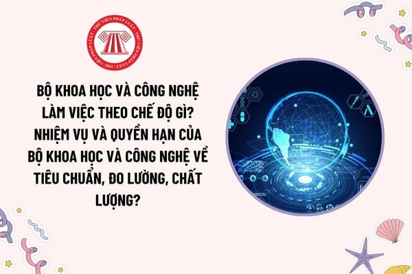 Bộ Khoa học và Công nghệ làm việc theo chế độ gì? Nhiệm vụ và quyền hạn của Bộ Khoa học và Công nghệ về tiêu chuẩn, đo lường, chất lượng?