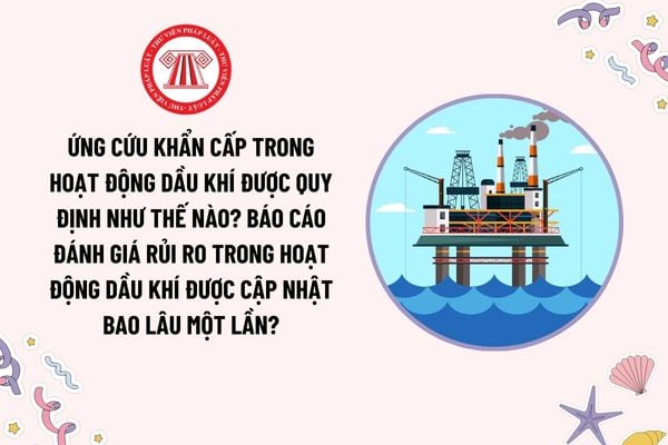 Ứng cứu khẩn cấp trong hoạt động dầu khí được quy định như thế nào? Báo cáo đánh giá rủi ro trong hoạt động dầu khí được cập nhật bao lâu một lần?