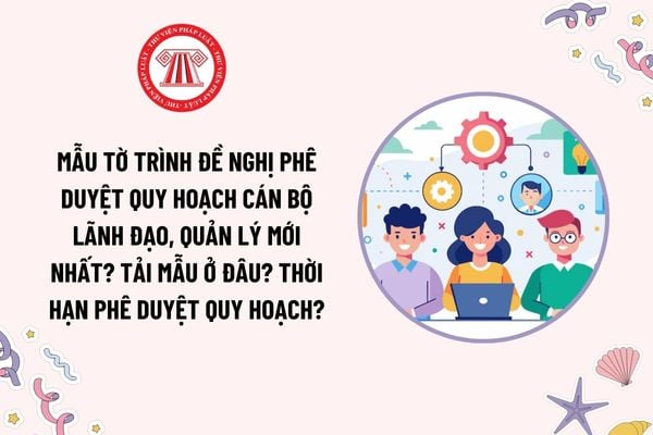 Mẫu Tờ trình đề nghị phê duyệt quy hoạch cán bộ lãnh đạo, quản lý mới nhất? Tải mẫu ở đâu? Thời hạn phê duyệt quy hoạch?