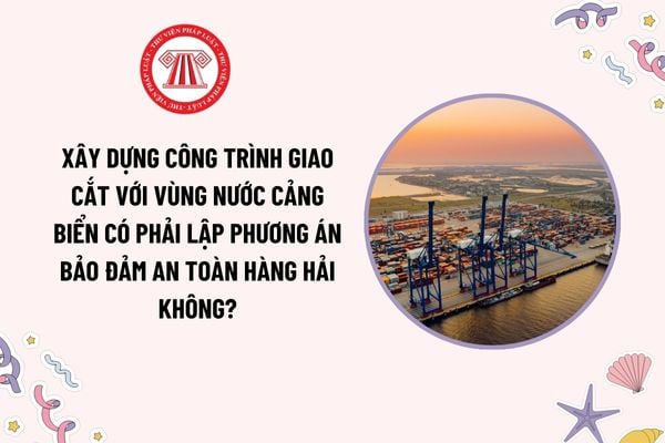 Xây dựng công trình giao cắt với vùng nước cảng biển có phải lập phương án bảo đảm an toàn hàng hải không?