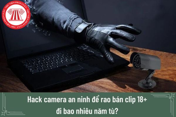 Hack camera an ninh để rao bán clip 18+ đi bao nhiêu năm tù? 