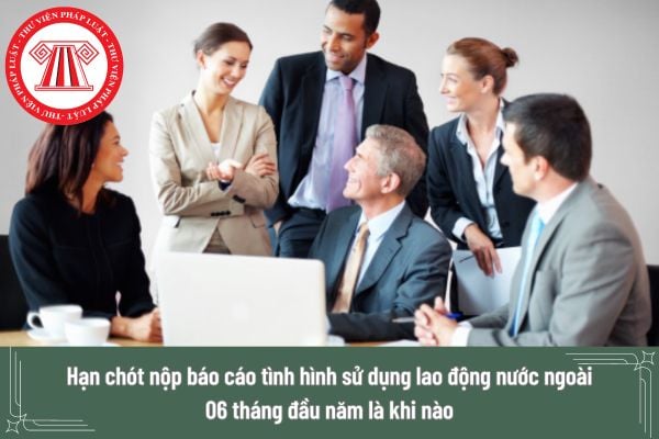 Hạn chót nộp báo cáo tình hình sử dụng lao động nước ngoài 06 tháng đầu năm là khi nào? Cách nộp báo cáo thực hiện ra sao?