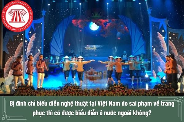 Bị đình chỉ biểu diễn nghệ thuật tại Việt Nam do sai phạm về trang phục thì có được biểu diễn ở nước ngoài không?