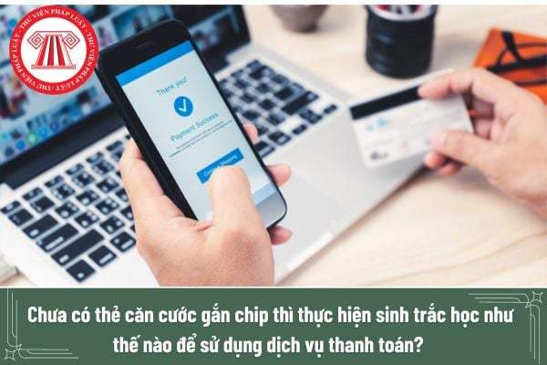 Chưa có thẻ căn cước gắn chip thì thực hiện sinh trắc học như thế nào để sử dụng dịch vụ thanh toán?