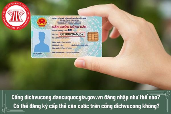 Cổng dichvucong.dancuquocgia.gov.vn đăng nhập như thế nào? Có thể đăng ký cấp thẻ căn cước trên cổng dichvucong không?