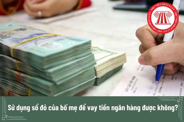 Sử dụng sổ đỏ của bố mẹ để vay tiền ngân hàng được không? 