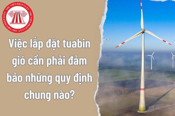 Việc lắp đặt tuabin gió cần phải đảm bảo những quy định chung nào? Cần xem xét những điều kiện gì khi lập kế hoạch lắp đặt tuabin gió?