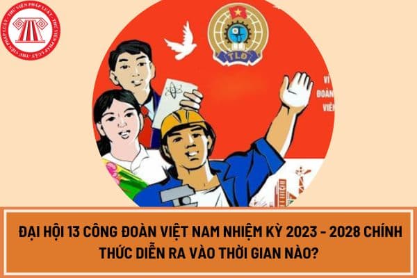 Đại hội 13 Công đoàn Việt Nam nhiệm kỳ 2023 - 2028 chính thức diễn ra vào thời gian nào? 