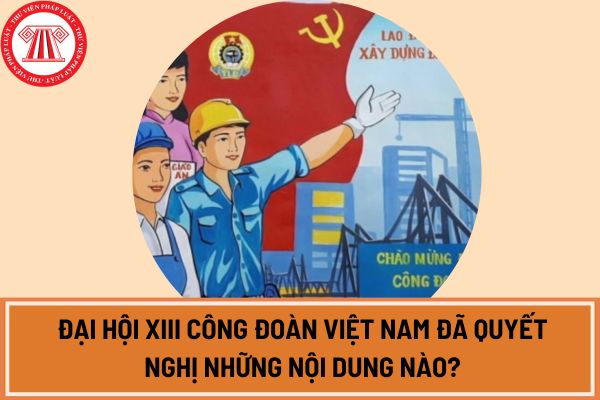 Đại hội XIII Công đoàn Việt Nam đã quyết nghị những nội dung nào?