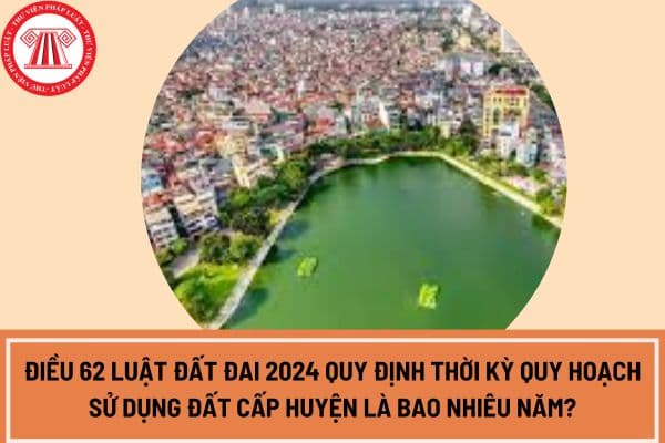 Điều 62 Luật Đất đai 2024 quy định thời kỳ quy hoạch sử dụng đất cấp huyện là bao nhiêu năm?