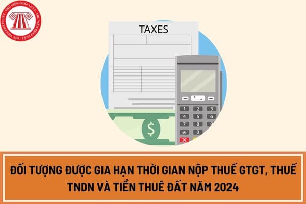 Đối tượng được gia hạn thời gian nộp thuế GTGT, thuế TNDN và tiền thuê đất năm 2024?