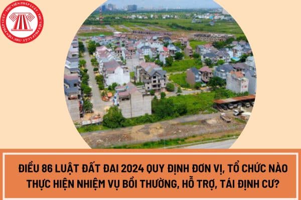 Điều 86 Luật Đất đai 2024 quy định đơn vị, tổ chức nào thực hiện nhiệm vụ bồi thường, hỗ trợ, tái định cư?