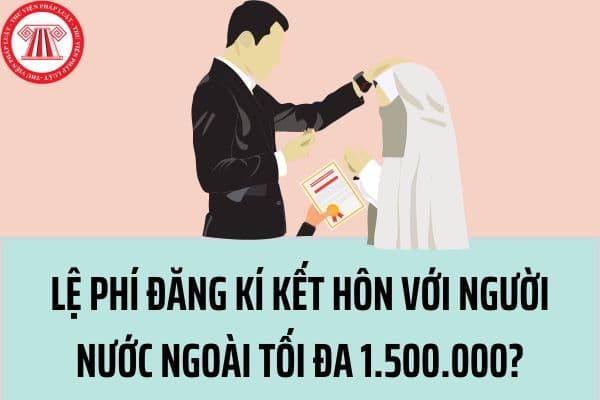 Lệ phí đăng ký kết hôn với người nước ngoài hiện nay là bao nhiêu? Mức lệ phí tối đa được quy định thế nào?