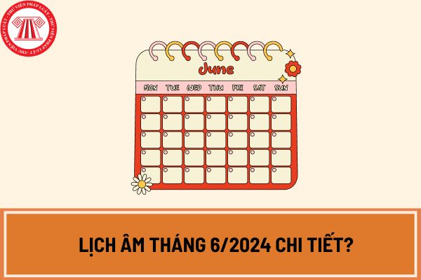 Tháng 6 âm lịch 2024 là tháng mấy dương lịch? Lịch âm tháng 6/2024 chi tiết? Tháng 6/2024 có những ngày lễ nào? 