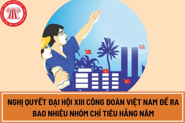 Nghị quyết Đại hội XIII Công đoàn Việt Nam đề ra bao nhiêu nhóm chỉ tiêu hằng năm, bao nhiêu nhóm chỉ tiêu nhiệm kỳ?