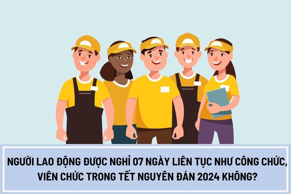 Người lao động được nghỉ 07 ngày liên tục như công chức, viên chức trong Tết Nguyên Đán 2024 không?