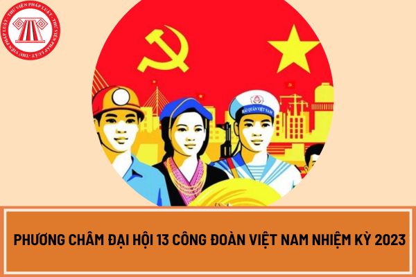 Phương châm Đại hội 13 Công đoàn Việt Nam nhiệm kỳ 2023 - 2028 là gì?
