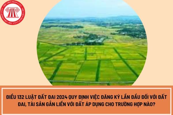 Điều 132 Luật Đất đai 2024 quy định việc đăng ký lần đầu đối với đất đai, tài sản gắn liền với đất áp dụng cho trường hợp nào?