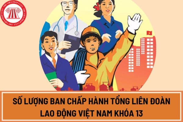Số lượng Ban Chấp hành Tổng Liên đoàn Lao động Việt Nam khóa 13 là bao nhiêu ủy viên theo quyết định tại Đại hội 13 Công đoàn Việt Nam?