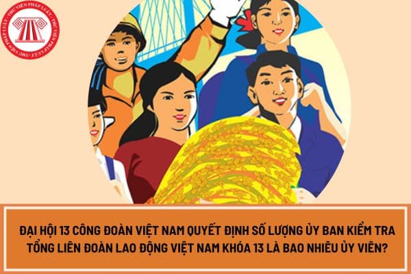 Đại hội 13 Công đoàn Việt Nam quyết định số lượng Ủy ban kiểm tra Tổng Liên đoàn Lao động Việt Nam khóa 13 là bao nhiêu Ủy viên?