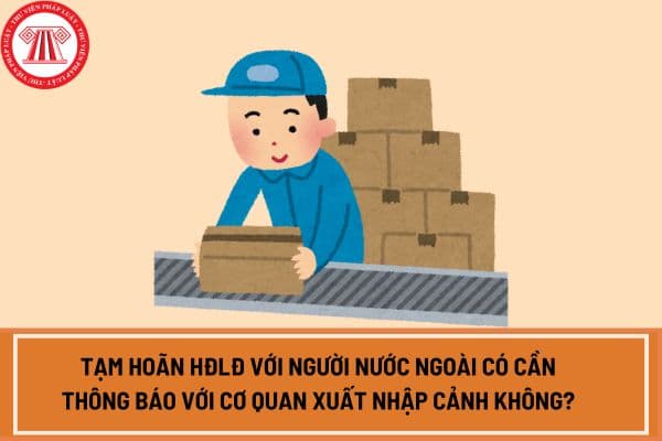 Tạm hoãn HĐLĐ với người nước ngoài thì có cần thông báo với cơ quan xuất nhập cảnh không?