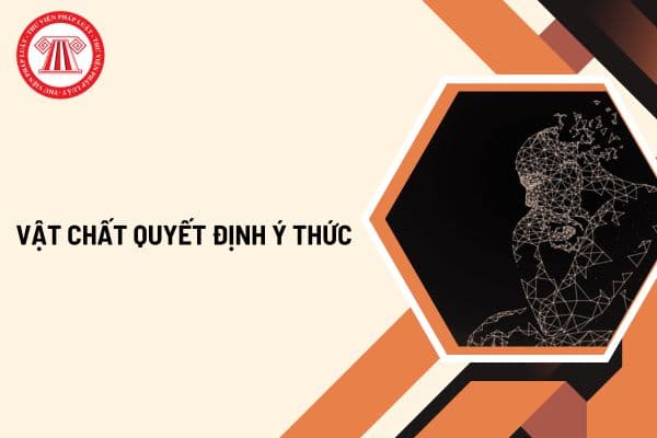 Vật chất quyết định ý thức là gì? Ví dụ về vật chất quyết định ý thức cụ thế? Ví dụ ý thức tác động trở lại vật chất?