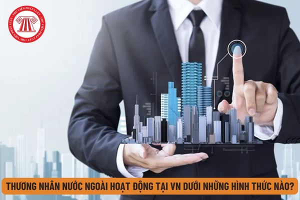 Thương nhân nước ngoài có thể hoạt động tại Việt Nam dưới những hình thức nào theo quy định hiện nay?