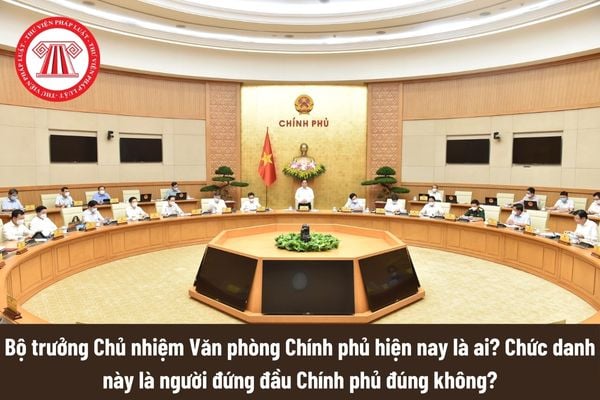 Bộ trưởng Chủ nhiệm Văn phòng Chính phủ hiện nay là ai? Chức danh này là người đứng đầu Chính phủ đúng không? 