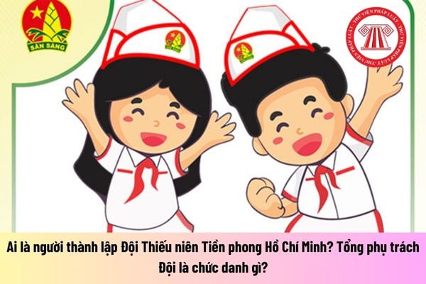 Ai là người thành lập Đội Thiếu niên Tiền phong Hồ Chí Minh? Tổng phụ trách Đội là chức danh gì?