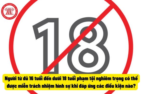 Người từ đủ 16 tuổi đến dưới 18 tuổi phạm tội nghiêm trọng có thể được miễn trách nhiệm hình sự khi đáp ứng các điều kiện nào?