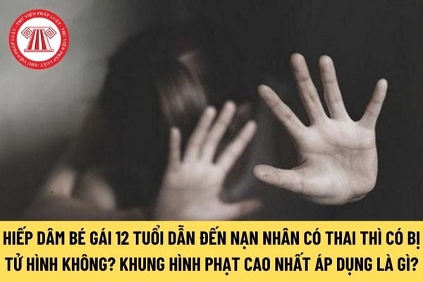 Hiếp dâm bé gái 12 tuổi dẫn đến nạn nhân có thai thì có bị tử hình không? Khung hình phạt cao nhất áp dụng là gì?