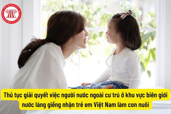 Thủ tục giải quyết việc người nước ngoài cư trú ở khu vực biên giới nước láng giềng nhận trẻ em Việt Nam làm con nuôi