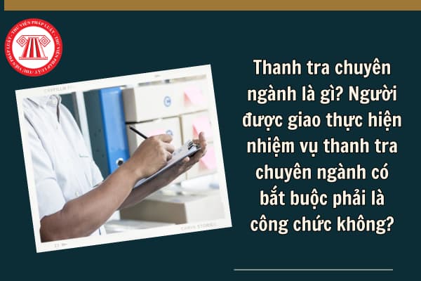 Thanh tra chuyên ngành là gì? Người được giao thực hiện nhiệm vụ thanh tra chuyên ngành có bắt buộc phải là công chức không?