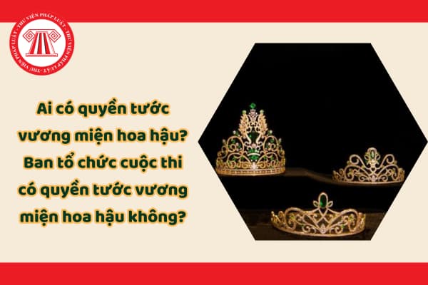 Ai có quyền tước vương miện hoa hậu? Ban tổ chức cuộc thi có quyền tước vương miện hoa hậu không?