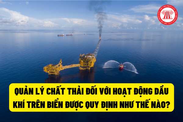 Quản lý chất thải đối với hoạt động dầu khí trên biển được quy định như thế nào theo pháp luật hiện hành?