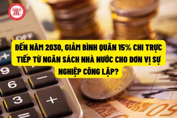 Đến năm 2030, giảm bình quân 15% chi trực tiếp từ ngân sách nhà nước cho đơn vị sự nghiệp công lập so với giai đoạn 2021 - 2025?