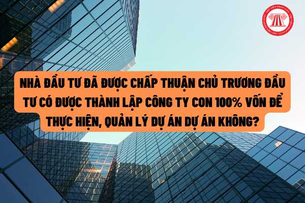 Nhà đầu tư đã được chấp thuận chủ trương đầu tư có được thành lập công ty con 100% vốn để thực hiện, quản lý dự án dự án không?